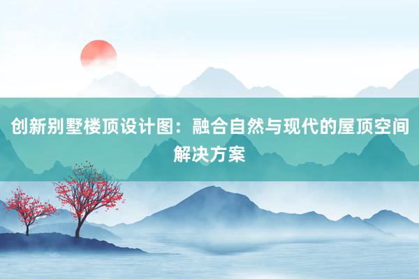 创新别墅楼顶设计图：融合自然与现代的屋顶空间解决方案